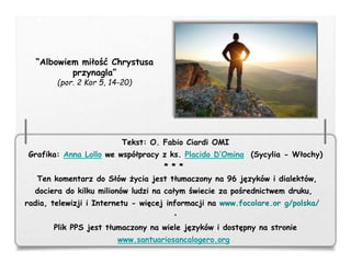 Tekst: O. Fabio Ciardi OMI
Grafika: Anna Lollo we współpracy z ks. Placido D’Omina (Sycylia - Włochy)
* * *
Ten komentarz do Słów życia jest tłumaczony na 96 języków i dialektów,
dociera do kilku milionów ludzi na całym świecie za pośrednictwem druku,
radia, telewizji i Internetu - więcej informacji na www.focolare.or g/polska/
•
Plik PPS jest tłumaczony na wiele języków i dostępny na stronie
www.santuariosancalogero.org
“Albowiem miłość Chrystusa
przynagla”
(por. 2 Kor 5, 14-20)
 