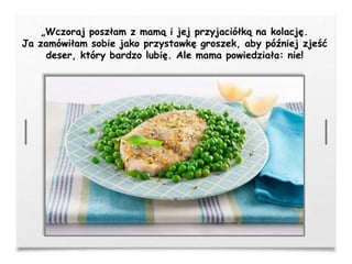 „Wczoraj poszłam z mamą i jej przyjaciółką na kolację.
Ja zamówiłam sobie jako przystawkę groszek, aby później zjeść
deser, który bardzo lubię. Ale mama powiedziała: nie!
 
