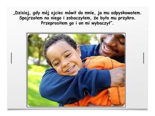 „Dzisiaj, gdy mój ojciec mówił do mnie, ja mu odpyskowałem.
Spojrzałem na niego i zobaczyłem, że było mu przykro.
Przeprosiłem go i on mi wybaczył”.
 