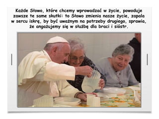 Każde Słowo, które chcemy wprowadzać w życie, powoduje
zawsze te same skutki: to Słowo zmienia nasze życie, zapala
w sercu iskrę, by być uważnym na potrzeby drugiego, sprawia,
że angażujemy się w służbę dla braci i sióstr.
 