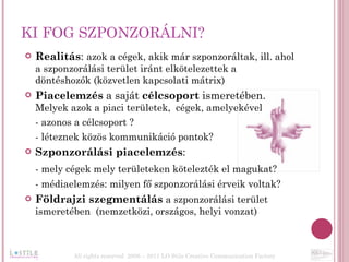 KI FOG SZPONZORÁLNI? Realitás :  azok a cégek, akik már szponzoráltak, ill. ahol a szponzorálási terület iránt elkötelezettek a döntéshozók (közvetlen kapcsolati mátrix) Piacelemzés  a saját  célcsoport  ismeretében.  Melyek azok a piaci területek,  cégek, amelyekével  - azonos a célcsoport ? - léteznek közös kommunikáció pontok?  Szponzorálási piacelemzés :  - mely cégek mely területeken kötelezték el magukat?  - médiaelemzés: milyen fő szponzorálási érveik voltak? Földrajzi szegmentálás   a szponzorálási terület ismeretében  (nemzetközi, országos, helyi vonzat)  All rights reserved  2006 – 2011 LO Stile Creative Communication Factory 