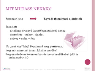 MIT MUTASS NEKI(K)? Szponzor lista  Egyedi (bizalmas) ajánlatok Javaslat: - általános érvényű ( print)  bemutatkozó anyag  - személyre  szabott  ajánlat - szöveg + szám + foto Ne „csak úgy” kérj! Fogalmazd meg  pontosan ,  hogy mit szeretnél és mit kínálsz cserébe!  Legyen részletes kommunikációs terved mellékelve!  (elő- és utókampány is!) All rights reserved  2006 – 2011 LO Stile Creative Communication Factory 