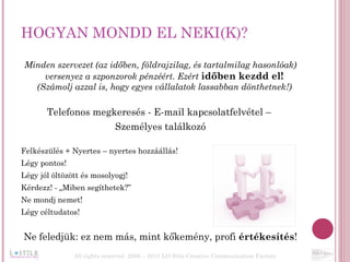 HOGYAN MONDD EL NEKI(K)?  Minden szervezet (az időben, földrajzilag, és tartalmilag hasonlóak) versenyez a szponzorok pénzéért. Ezért  időben kezdd el!  (Számolj azzal is, hogy egyes vállalatok lassabban dönthetnek!)  Telefonos megkeresés - E-mail kapcsolatfelvétel –  Személyes találkozó Felkészülés + Nyertes – nyertes hozzáállás! Légy pontos! Légy jól öltözött és mosolyogj! Kérdezz! - „Miben segíthetek?” Ne mondj nemet! Légy céltudatos! Ne feledjük: ez nem más, mint kőkemény, profi  értékesítés ! All rights reserved  2006 – 2011 LO Stile Creative Communication Factory 