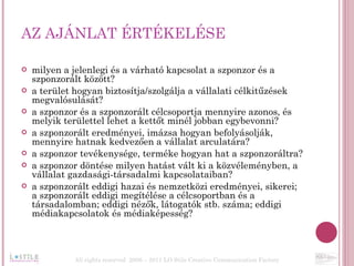 AZ AJÁNLAT ÉRTÉKELÉSE milyen a jelenlegi és a várható kapcsolat a szponzor és a szponzorált között? a terület hogyan biztosítja/szolgálja a vállalati célkitűzések megvalósulását? a szponzor és a szponzorált célcsoportja mennyire azonos, és melyik területtel lehet a kettőt minél jobban egybevonni? a szponzorált eredményei, imázsa hogyan befolyásolják, mennyire hatnak kedvezően a vállalat arculatára? a szponzor tevékenysége, terméke hogyan hat a szponzoráltra? a szponzor döntése milyen hatást vált ki a közvéleményben, a vállalat gazdasági-társadalmi kapcsolataiban? a szponzorált eddigi hazai és nemzetközi eredményei, sikerei; a szponzorált eddigi megítélése a célcsoportban és a társadalomban; eddigi nézők, látogatók stb. száma; eddigi médiakapcsolatok és médiaképesség? All rights reserved  2006 – 2011 LO Stile Creative Communication Factory 