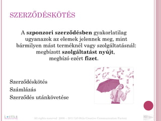 SZERZŐDÉSKÖTÉS A  szponzori szerződésben  gyakorlatilag ugyanazok az elemek jelennek meg, mint bármilyen mást terméknél vagy szolgáltatásnál: megbízott  szolgáltatást nyújt ,  megbízó ezért  fizet . Szerződéskötés  Számlázás Szerződés utánkövetése All rights reserved  2006 – 2011 LO Stile Creative Communication Factory 