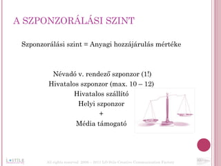 A SZPONZORÁLÁSI SZINT  Szponzorálási szint = Anyagi hozzájárulás mértéke Névadó v. rendező szponzor (1!) Hivatalos szponzor (max. 10 – 12) Hivatalos szállító Helyi szponzor + Média támogató All rights reserved  2006 – 2011 LO Stile Creative Communication Factory 