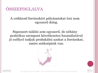 ÖSSZEFOGLALVA A csökkenő forrásokért pályázatokat írni nem egyszerű dolog. Szponzort találni sem egyszerű, de néhány praktikus szempont következetes használatával jó eséllyel tudjuk produkálni azokat a forrásokat, amire szükségünk van. All rights reserved  2006 – 2011 LO Stile Creative Communication Factory 