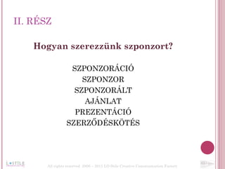II. RÉSZ Hogyan szerezzünk szponzort? SZPONZORÁCIÓ SZPONZOR SZPONZORÁLT AJÁNLAT PREZENTÁCIÓ SZERZŐDÉSKÖTÉS All rights reserved  2006 – 2011 LO Stile Creative Communication Factory 