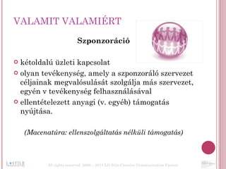 VALAMIT VALAMIÉRT Szponzoráció kétoldalú üzleti kapcsolat  olyan tevékenység, amely a szponzoráló szervezet céljainak megvalósulását szolgálja más szervezet, egyén v tevékenység felhasználásával  ellentételezett anyagi (v. egyéb) támogatás nyújtása. (Macenatúra: ellenszolgáltatás nélküli támogatás) All rights reserved  2006 – 2011 LO Stile Creative Communication Factory 