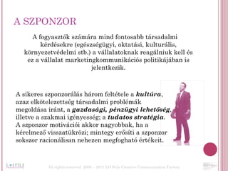 A SZPONZOR A fogyasztók számára mind fontosabb társadalmi kérdésekre (egészségügyi, oktatási, kulturális, környezetvédelmi stb.) a vállalatoknak reagálniuk kell és ez a vállalat marketingkommunikációs politikájában is jelentkezik. A sikeres szponzorálás három feltétele a  kultúra ,  azaz elkötelezettség társadalmi problémák  megoldása iránt, a  gazdasági, pénzügyi lehetőség ,  illetve a szakmai igényesség; a  tudatos stratégia . A szponzor motivációi akkor nagyobbak, ha a  kérelmező visszatükrözi; mintegy erősíti a szponzor  sokszor racionálisan nehezen megfogható értékeit.   All rights reserved  2006 – 2011 LO Stile Creative Communication Factory 