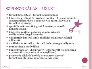 SZPONZORÁLÁS = ÜZLET termék bevezetése / termék pozicionálása közvetlen értékesítés növelése (amikor pl ismert sztárok szponzorálása révén a célcsoport a mintát követve a terméket vásárolja) speciális referenciák (egyedi karakterjellemzők hangsúlyozása) közvetlen reklám- és tömegkommunikációs médiumlehetőségek szerzése vállalatnév ismerté tétele (külföldi megismertetésnél jellemző) a vállalat és terméke iránti elkötelezettség elmélyítése munkatársak motiválása kapcsolatápolás / „hospitality” (szponzorált eseményen a szponzorált v kapcsolatai vendéglátása) promóciós célok (lehetőség eseményen történő termékbemutatásra, információ gyűjtésre) All rights reserved  2006 – 2011 LO Stile Creative Communication Factory 
