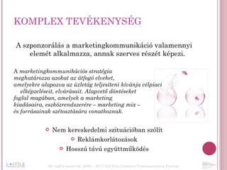 KOMPLEX TEVÉKENYSÉG  A szponzorálás a marketingkommunikáció valamennyi elemét alkalmazza, annak szerves részét képezi. A  marketingkommunikációs stratégia  meghatározza azokat az átfogó elveket,  amelyekre alapozva az üzletág teljesíteni kívánja célpiaci elképzeléseit, elvárásait. Alapvető döntéseket  foglal magában, amelyek a marketing  kiadásaira, eszközrendszerére – marketing mix –  és forrásainak szétosztására vonatkoznak.  Nem kereskedelmi szituációban szólít Reklámkorlátozások Hosszú távú együttműködés All rights reserved  2006 – 2011 LO Stile Creative Communication Factory 