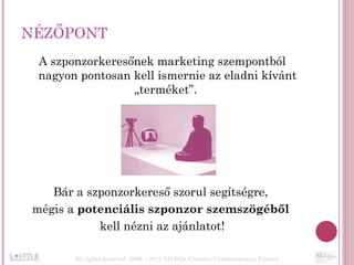 NÉZŐPONT A szponzorkeresőnek marketing szempontból nagyon pontosan kell ismernie az eladni kívánt „terméket”.  Bár a szponzorkereső szorul segítségre,  mégis a  potenciális szponzor szemszögéből  kell nézni az ajánlatot! All rights reserved  2006 – 2011 LO Stile Creative Communication Factory 