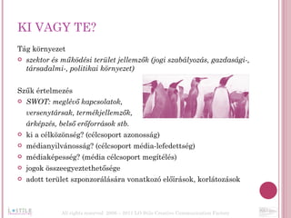 KI VAGY TE? Tág környezet szektor és működési terület jellemzők (jogi szabályozás, gazdasági-, társadalmi-, politikai környezet) Szűk értelmezés SWOT: meglévő kapcsolatok,  versenytársak, termékjellemzők,  árképzés, belső erőforrások stb.  ki a célközönség? (célcsoport azonosság) médianyilvánosság? (célcsoport média-lefedettség) médiaképesség? (média célcsoport megítélés) jogok összeegyeztethetősége adott terület szponzorálására vonatkozó előírások, korlátozások All rights reserved  2006 – 2011 LO Stile Creative Communication Factory 