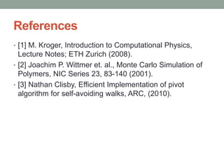 References
• [1] M. Kroger, Introduction to Computational Physics,
Lecture Notes; ETH Zurich (2008).
• [2] Joachim P. Wittmer et. al., Monte Carlo Simulation of
Polymers, NIC Series 23, 83-140 (2001).
• [3] Nathan Clisby, Efficient Implementation of pivot
algorithm for self-avoiding walks, ARC, (2010).
 