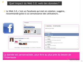 Quel impact du Web 3.0, web des données ? 
Le Web 3.0, c’est un Facebook qui met en relation, suggère, 
recommande grâce à sa connaissance des utilisateurs. 
16 
La donnée est personnalisée, pour être au plus près du besoin de 
l’internaute 
 