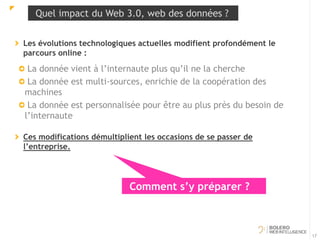 Quel impact du Web 3.0, web des données ? 
Les évolutions technologiques actuelles modifient profondément le 
parcours online : 
La donnée vient à l’internaute plus qu’il ne la cherche 
La donnée est multi-sources, enrichie de la coopération des 
machines 
La donnée est personnalisée pour être au plus près du besoin de 
l’internaute 
Ces modifications démultiplient les occasions de se passer de 
l’entreprise. 
17 
Comment s’y préparer ? 
 