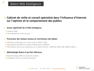 Bolero Web Intelligence 
Cabinet de veille et conseil spécialisé dans l’influence d’Internet 
sur l’opinion et le comportement des publics 
Acteur significatif de la Web Intelligence 
Fondé en 2004 
30 collaborateurs à Paris et Lyon 
Précurseur des réseaux sociaux et contributeur des débats 
Premières conférences sur le web social en 2004 à l’UDA 
Récompensé dès 2007 par le Best of Marketing de l’ADETEM 
Participation active aux conférences sur le sujet (E-Cercle, l’ADETEM, SEMO, EBG, MEDEF, CNAM …) 
Méthodologie Bolero ® qui fait référence 
Eprouvée depuis 2003 sur de grands comptes 
Enseignée à HEC et au Celsa La Sorbonne 
2 
BWI Paris - Lyon Tél. : 0821 23 01 01 www.web-intelligence.fr 
 