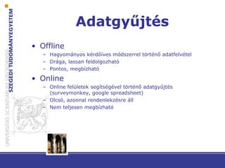 Adatgyűjtés
• Offline
– Hagyományos kérdőíves módszerrel történő adatfelvétel
– Drága, lassan feldolgozható
– Pontos, megbízható
• Online
– Online felületek segítségével történő adatgyűjtés
(surveymonkey, google spreadsheet)
– Olcsó, azonnal rendenlekzésre áll
– Nem teljesen megbízható
 
