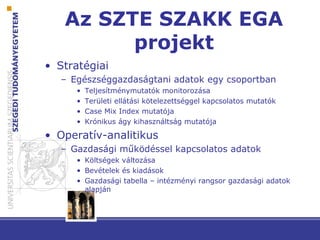 Az SZTE SZAKK EGA
projekt
• Stratégiai
– Egészséggazdaságtani adatok egy csoportban
• Teljesítménymutatók monitorozása
• Területi ellátási kötelezettséggel kapcsolatos mutatók
• Case Mix Index mutatója
• Krónikus ágy kihasználtság mutatója
• Operatív-analitikus
– Gazdasági működéssel kapcsolatos adatok
• Költségek változása
• Bevételek és kiadások
• Gazdasági tabella – intézményi rangsor gazdasági adatok
alapján
 