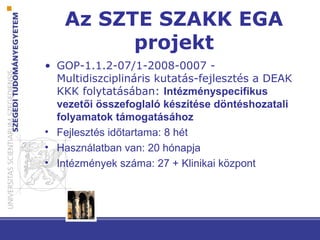 Az SZTE SZAKK EGA
projekt
• GOP-1.1.2-07/1-2008-0007 -
Multidiszciplináris kutatás-fejlesztés a DEAK
KKK folytatásában: Intézményspecifikus
vezetői összefoglaló készítése döntéshozatali
folyamatok támogatásához
• Fejlesztés időtartama: 8 hét
• Használatban van: 20 hónapja
• Intézmények száma: 27 + Klinikai központ
 
