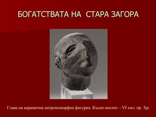 БОГАТСТВАТА НА  СТАРА ЗАГОРА Глава на керамична антропоморфна фигурка. Късен неолит –   VІ хил.   пр. Хр. 