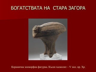 БОГАТСТВАТА НА  СТАРА ЗАГОРА Керамична зооморфна фигурка .  Късен халколит –   V хил .  пр.   Хр . 