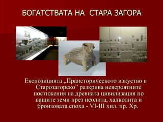 БОГАТСТВАТА НА  СТАРА ЗАГОРА   Експозицията „Праисторическото изкуство в Старозагорско” разкрива невероятните постижения на древната цивилизация по нашите земи през неолита, халколита и бронзовата епоха - VІ- III  хил .  пр. Хр.  