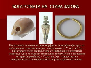БОГАТСТВАТА НА  СТАРА ЗАГОРА   Експозицята включва антропоморфни и зооморфни фигурки от най-древната човешка история, златен накит от V хил. пр. Хр. – най-старото злато заедно с това от Варненския халколитен некропол, един от първите музикални инструменти в човешката история (тарамбука) – V хил .  пр. Хр., изяществото и съвършенството на изработените на ръка керамични съдове.   