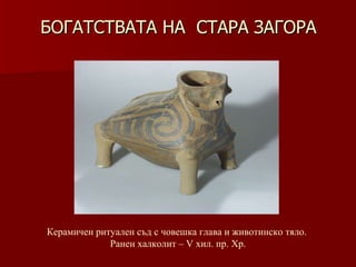 БОГАТСТВАТА НА  СТАРА ЗАГОРА Керамичен ритуален съд   с човешка глава и животинско тяло.  Ранен халколит – V хил .  пр. Хр. 
