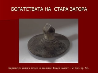 БОГАТСТВАТА НА  СТАРА ЗАГОРА Керамичен капак с модел на жилище. Късен неолит –   VІ хил.   пр. Хр. 