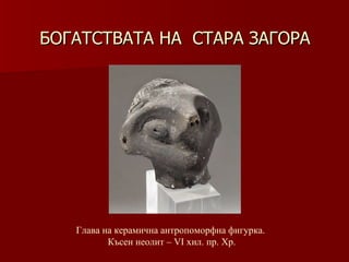 БОГАТСТВАТА НА  СТАРА ЗАГОРА Глава на керамична антропоморфна фигурка.  Късен неолит –   VІ хил .  пр. Хр. 