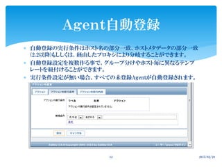  自動登録の実行条件はホスト名の部分一致、ホストメタデータの部分一致
(2.2以降)もししくは、経由したプロキシにより分岐することができます。
 自動登録設定を複数作る事で、グループ分けやホスト毎に異なるテンプ
レートを紐付けることができます。
 実行条件設定が無い場合、すべての未登録Agentが自動登録されます。
Ａｇｅｎｔ自動登録
2015/02/2812
 