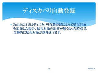  Zabbix2.4ではディスカバリ自動登録によって監視対象
を追加した場合、監視対象の応答が無くなった時点で、
自動的に監視対象が削除されます。
2015/02/2824
ディスカバリ自動登録
 