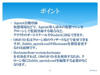  Ａｇｅｎｔ自動登録
仮想環境などで、Ａｇｅｎｔ導入済みの仮想マシンを
クローンして監視登録する場合など。
クラウドのオートスケールやDockerに対応できます。
 ＯＳホスト名はクローン時のウィザードなどで変更できま
すが、Zabbix_agentd.confのHostnameを都度変更す
るのは面倒です。
 HostnameItem=system.hostname
を有効化すれば、ＯＳのホスト名を使用するため、ク
ローン後にZabbix_agentd.confを編集する必要がなく
なります。
2015/02/2825
ポイント
 