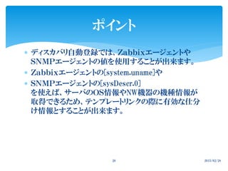  ディスカバリ自動登録では、Ｚａｂｂｉｘエージェントや
ＳＮＭＰエージェントの値を使用することが出来ます。
 Ｚａｂｂｉｘエージェントの[system.uname]や
 ＳＮＭＰエージェントの[sysDescr.0]
を使えば、サーバのＯＳ情報やNW機器の機種情報が
取得できるため、テンプレートリンクの際に有効な仕分
け情報とすることが出来ます。
2015/02/2826
ポイント
 