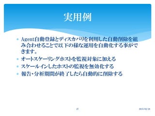  Agent自動登録とディスカバリを利用した自動削除を組
み合わせることで以下の様な運用を自動化する事がで
きます。
 オートスケーリングホストを監視対象に加える
 スケールインしたホストの監視を無効化する
 報告・分析期間が終了したら自動的に削除する
2015/02/2827
実用例
 