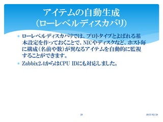  ローレベルディスカバリでは、プロトタイプとよばれる基
本設定を作っておくことで、NICやディスクなど、ホスト毎
に構成（名前や数）が異なるアイテムを自動的に監視
することができます。
 Zabbix2.4からはCPU IDにも対応しました。
2015/02/2829
アイテムの自動生成
（ローレベルディスカバリ）
 