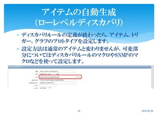  ディスカバリルールの定義が終わったら、アイテム、トリ
ガー、グラフのプロトタイプを設定します。
 設定方法は通常のアイテムと変わりませんが、可変部
分についてはディスカバリルールのマクロやSNMPのマ
クロなどを使って設定します。
2015/02/2833
アイテムの自動生成
（ローレベルディスカバリ）
 