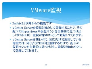  Zabbix2.2以降からの機能です
 ｖCenter Serverを監視対象として登録することで、その
配下のHypervisorsや仮想マシンを自動的に見つけ出
し（ホストLLD）、監視対象ホストとして登録してくれます。
 ｖCenter Serverを使わずに、ESXiだけで運用している
環境では、同じようにESXiを登録するだけで、配下の
仮想マシンを自動的に見つけ出し、監視対象ホストとし
て登録してくれます。
2015/02/2848
VMware監視
 
