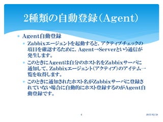  Ａｇｅｎｔ自動登録
 Ｚａｂｂｉｘエージェントを起動すると、アクティブチェックの
項目を確認するために、Ａｇｅｎｔ→Ｓｅｒｖｅｒという通信が
発生します。
 このときにＡｇｅｎｔは自分のホスト名をＺａｂｂｉｘサーバに
通知して、Ｚａｂｂｉｘエージェント（アクティブ）のアイテム一
覧を取得します。
 このときに通知されたホスト名がＺａｂｂｉｘサーバに登録さ
れていない場合に自動的にホスト登録するのがＡｇｅｎｔ自
動登録です。
2種類の自動登録（Ａｇｅｎｔ）
2015/02/286
 