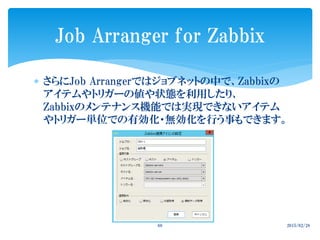  さらにJob Arrangerではジョブネットの中で、Zabbixの
アイテムやトリガーの値や状態を利用したり、
Zabbixのメンテナンス機能では実現できないアイテム
やトリガー単位での有効化・無効化を行う事もできます。
2015/02/2860
Job Arranger for Zabbix
 