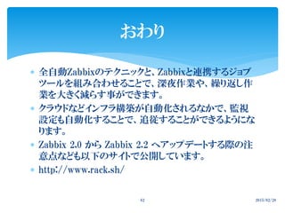  全自動Zabbixのテクニックと、Zabbixと連携するジョブ
ツールを組み合わせることで、深夜作業や、繰り返し作
業を大きく減らす事ができます。
 クラウドなどインフラ構築が自動化されるなかで、監視
設定も自動化することで、追従することができるようにな
ります。
 Zabbix 2.0 から Zabbix 2.2 へアップデートする際の注
意点なども以下のサイトで公開しています。
 http://www.rack.sh/
2015/02/2862
おわり
 