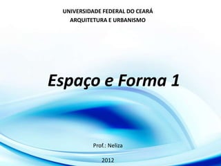 UNIVERSIDADE FEDERAL DO CEARÁ
   ARQUITETURA E URBANISMO




Espaço e Forma 1


          Prof.: Neliza

             2012
 