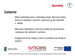 Zadanie
            Masz szklankę wina i szklankę wody. Bierzesz łyżkę
            wina ze szklanki z winem i wlewasz ją do szklanki
            z wodą.

            Mieszasz dokładnie, bierzesz łyżkę tej mieszaniny
            i wlewasz do szklanki z winem.

            Czego jest teraz więcej: wina w wodzie czy wody w
            winie?




  Projekt współfinansowany przez Unię Europejską w ramach Europejskiego Funduszu Społecznego
 