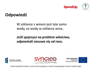 Odpowiedź
          W szklance z winem jest tyle samo
          wody, co wody w szklance wina..

          Jeśli spojrzysz na problem właściwe,
          odpowiedź nasuwa się od razu.




  Projekt współfinansowany przez Unię Europejską w ramach Europejskiego Funduszu Społecznego
 