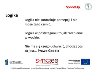 Logika
                   Logika nie kontroluje percepcji i nie
                   może tego czynid.

                   Logika w postrzeganiu to jak rzeźbienie
                   w wodzie.

                   Nie ma się czego uchwycid, chociaż coś
                   tu jest... Prawo Goedla



  Projekt współfinansowany przez Unię Europejską w ramach Europejskiego Funduszu Społecznego
 