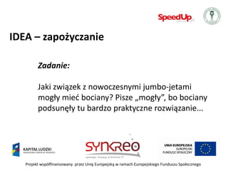 IDEA – zapożyczanie

         Zadanie:

         Jaki związek z nowoczesnymi jumbo-jetami
         mogły mied bociany? Pisze „mogły”, bo bociany
         podsunęły tu bardzo praktyczne rozwiązanie...




   Projekt współfinansowany przez Unię Europejską w ramach Europejskiego Funduszu Społecznego
 