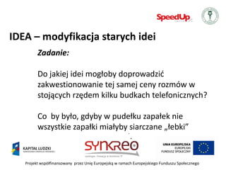 IDEA – modyfikacja starych idei
         Zadanie:

         Do jakiej idei mogłoby doprowadzid
         zakwestionowanie tej samej ceny rozmów w
         stojących rzędem kilku budkach telefonicznych?

         Co by było, gdyby w pudełku zapałek nie
         wszystkie zapałki miałyby siarczane „łebki”


   Projekt współfinansowany przez Unię Europejską w ramach Europejskiego Funduszu Społecznego
 