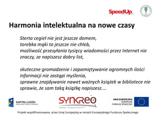 Harmonia intelektualna na nowe czasy
   Sterta cegieł nie jest jeszcze domem,
   torebka mąki to jeszcze nie chleb,
   możliwośd przesyłania tysięcy wiadomości przez Internet nie
   znaczy, ze napiszesz dobry list,

   skuteczne gromadzenie i zapamiętywanie ogromnych ilości
   informacji nie zastąpi myślenia,
   sprawne znajdywanie nawet ważnych książek w bibliotece nie
   sprawie, że sam taką książkę napiszesz....



  Projekt współfinansowany przez Unię Europejską w ramach Europejskiego Funduszu Społecznego
 